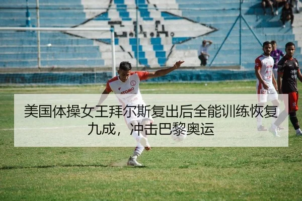 美国体操女王拜尔斯复出后全能训练恢复九成，冲击巴黎奥运